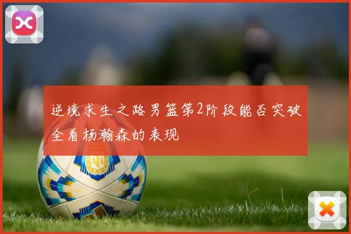 逆境求生之路男篮第2阶段能否突破全看杨瀚森的表现