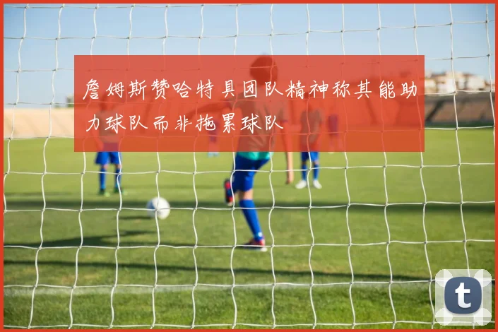詹姆斯赞哈特具团队精神称其能助力球队而非拖累球队