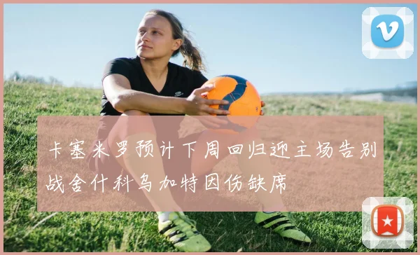卡塞米罗预计下周回归迎主场告别战舍什科乌加特因伤缺席