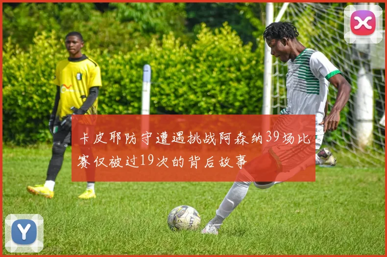 卡皮耶防守遭遇挑战阿森纳39场比赛仅被过19次的背后故事