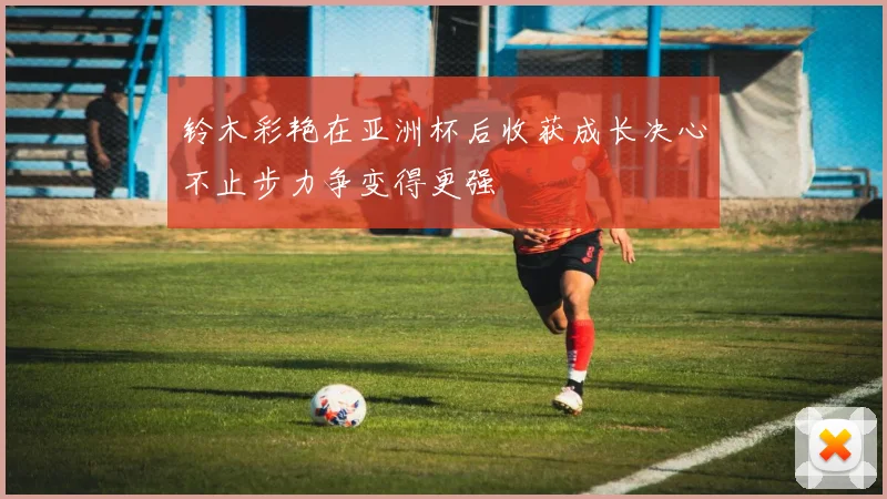 铃木彩艳在亚洲杯后收获成长决心不止步力争变得更强