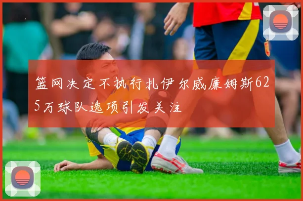 篮网决定不执行扎伊尔威廉姆斯625万球队选项引发关注