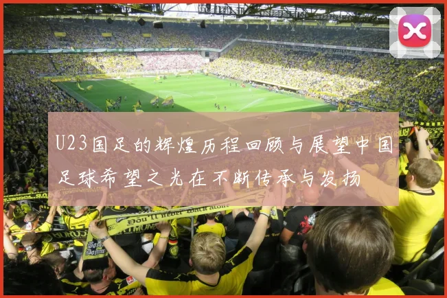 U23国足的辉煌历程回顾与展望中国足球希望之光在不断传承与发扬