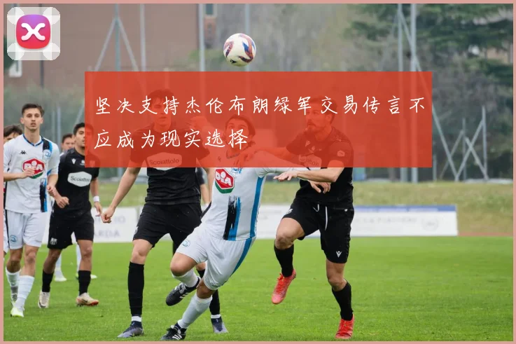 坚决支持杰伦布朗绿军交易传言不应成为现实选择