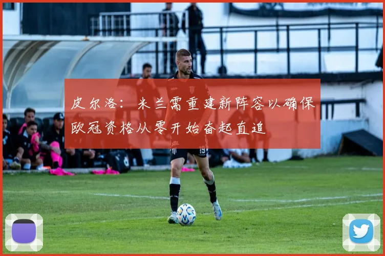 皮尔洛：米兰需重建新阵容以确保欧冠资格从零开始奋起直追