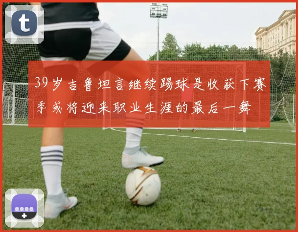39岁吉鲁坦言继续踢球是收获下赛季或将迎来职业生涯的最后一舞