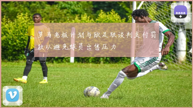 罗马老板计划与欧足联谈判支付罚款以避免球员出售压力