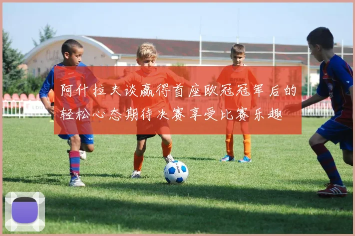阿什拉夫谈赢得首座欧冠冠军后的轻松心态期待决赛享受比赛乐趣
