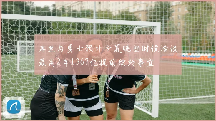 库里与勇士预计今夏晚些时候洽谈最高2年1367亿提前续约事宜