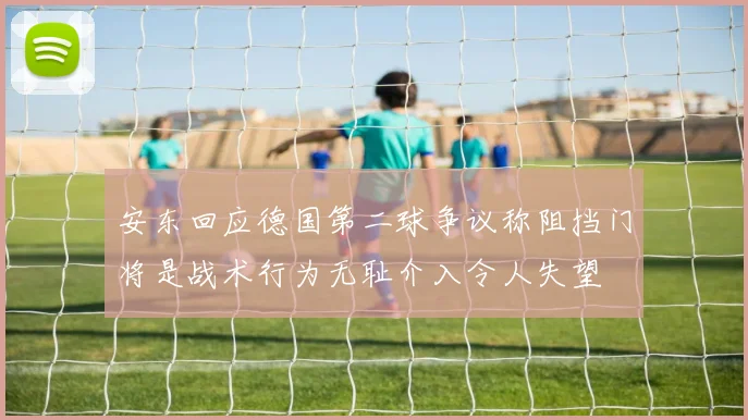 安东回应德国第二球争议称阻挡门将是战术行为无耻介入令人失望