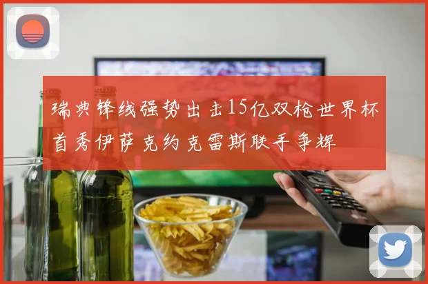 瑞典锋线强势出击15亿双枪世界杯首秀伊萨克约克雷斯联手争辉